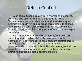 Defesa Central		A principal função do central é marcar os atacantes, evitando que estes criem possibilidades de golo. Normalmente, os centrais possuem alta estatura, que permite a disputa de bolas aéreas com golpes de cabeça. Nem sempre o central possui grande técnica com a bola. Este facto incide também no grande número de faltas que cometem.		Outra característica é a forte marcação, necessária para bloquear os adversários. Actuando em dupla, normalmente os treinadores escolhem um central para o combate e outro para a sobra. O primeiro deve se encarregar de dar o início à tentativa de marcação, indo ao encontro do adversário, enquanto o outro espera para entrar na sequência com a retoma da bola. 