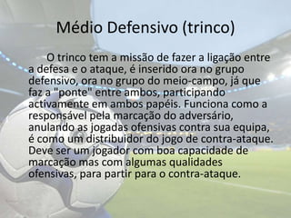 Médio Defensivo (trinco)		O trinco tem a missão de fazer a ligação entre a defesa e o ataque, é inserido ora no grupo defensivo, ora no grupo do meio-campo, já que faz a "ponte" entre ambos, participando activamente em ambos papéis. Funciona como a responsável pela marcação do adversário, anulando as jogadas ofensivas contra sua equipa, é como um distribuidor do jogo de contra-ataque. Deve ser um jogador com boa capacidade de marcação mas com algumas qualidades ofensivas, para partir para o contra-ataque. 