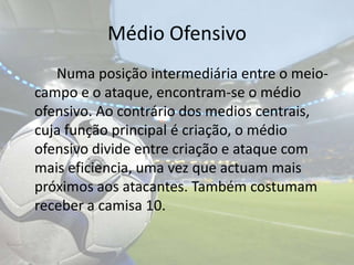 Médio Ofensivo		Numa posição intermediária entre o meio-campo e o ataque, encontram-se o médio ofensivo. Ao contrário dos medios centrais, cuja função principal é criação, o médio ofensivo divide entre criação e ataque com mais eficiencia, uma vez que actuam mais próximos aos atacantes. Também costumam receber a camisa 10. 