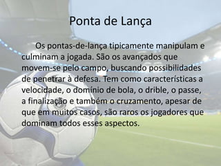 Ponta de Lança		Os pontas-de-lança tipicamente manipulam e culminam a jogada. São os avançados que movem-se pelo campo, buscando possibilidades de penetrar à defesa. Tem como características a velocidade, o domínio de bola, o drible, o passe, a finalização e também o cruzamento, apesar de que em muitos casos, são raros os jogadores que dominam todos esses aspectos. 