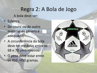 Regra 2: A Bola de Jogo		A bola deve ser:Esférica;De couro ou de outro material do género e adequado;A circunferência da bola deve ter medidas entre os 68 e 70 centrimetrosO peso deve estar entre os 410 /450 gramas.