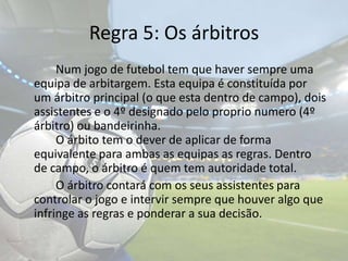 Regra 5: Os árbitros		Num jogo de futebol tem que haver sempre uma equipa de arbitargem. Esta equipa é constituída por um árbitro principal (o que esta dentro de campo), dois assistentes e o 4º designado pelo proprio numero (4º árbitro) ou bandeirinha.				O árbito tem o dever de aplicar de forma equivalente para ambas as equipas as regras. Dentro de campo, o árbitro é quem tem autoridade total.		O árbitro contará com os seus assistentes para controlar o jogo e intervir sempre que houver algo que infringe as regras e ponderar a sua decisão.