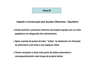 Fase III



   Impedir a Construção das Acções Ofensivas - Equilíbrio


o Ainda durante o processo ofensivo da própria equipa (um ou mais
 jogadores na retaguarda dos adversários)


o Após a perda da posse da bola, “todos” se deslocam em direcção
 ao adversário com bola e aos espaços vitais


o Tentar recuperar a bola mais perto da baliza adversária e
 consequentemente mais longe da própria baliza
 