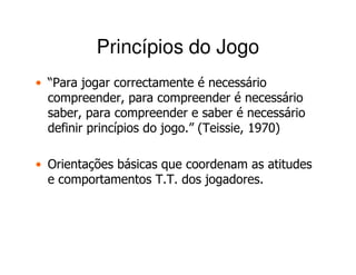 Princípios do Jogo
• “Para jogar correctamente é necessário
  compreender, para compreender é necessário
  saber, para compreender e saber é necessário
  definir princípios do jogo.” (Teissie, 1970)

• Orientações básicas que coordenam as atitudes
  e comportamentos T.T. dos jogadores.
 