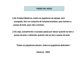 FASES DO JOGO




No Futebol Moderno, todos os jogadores da equipa, sem
excepção, têm um conjunto de funções/missões, quer tenham a
posse de bola, quer não a tenham.


Ou seja, actualmente o sucesso passa por atacar quando se tem a
posse da bola, e defender quando não se tem a posse da bola




  “Todos os jogadores atacam, todos os jogadores defendem”


                        (Queiroz, 1983)
 
