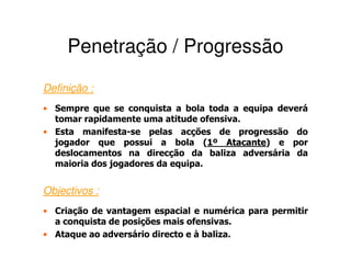 Penetração / Progressão
Definição :
• Sempre que se conquista a bola toda a equipa deverá
  tomar rapidamente uma atitude ofensiva.
• Esta manifesta-se pelas acções de progressão do
  jogador que possui a bola (1º Atacante) e por
                                   1  Atacante
  deslocamentos na direcção da baliza adversária da
  maioria dos jogadores da equipa.


Objectivos :
• Criação de vantagem espacial e numérica para permitir
  a conquista de posições mais ofensivas.
• Ataque ao adversário directo e à baliza.
 