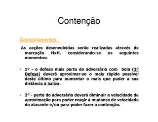 Contenção
Comportamentos :
As acções desenvolvidas serão realizadas através de
 marcação   HxH,    considerando-se   os   seguintes
 momentos:

• 1º - o defesa mais perto do adversário com bola (1º
                                                   1
  Defesa)
  Defesa deverá aproximar-se o mais rápido possível
  deste último para aumentar o mais que puder a sua
  distância à baliza.

• 2º - perto do adversário deverá diminuir a velocidade de
  aproximação para poder reagir à mudança de velocidade
  do atacante e/ou para poder fazer a contenção.
 