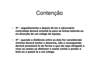 Contenção

• 3º - seguidamente e depois de ter o adversário
  controlado deverá orientá-lo para as linhas laterais ou
  na direcção de um colega de equipa.

• 4º - quando a distância entre os dois for considerada
  mínima deverá tentar o desarme, não o conseguindo
  deverá pressioná-lo de forma a que ele seja obrigado a
  virar as costas ao defensor e assim venha a perder a
  bola ou a passá-la a um colega.
 