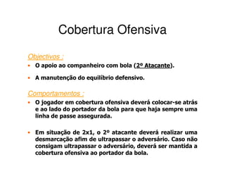Cobertura Ofensiva
Objectivos :
• O apoio ao companheiro com bola (2º Atacante).
                                   2 Atacante

• A manutenção do equilíbrio defensivo.

Comportamentos :
• O jogador em cobertura ofensiva deverá colocar-se atrás
  e ao lado do portador da bola para que haja sempre uma
  linha de passe assegurada.

• Em situação de 2x1, o 2º atacante deverá realizar uma
  desmarcação afim de ultrapassar o adversário. Caso não
  consigam ultrapassar o adversário, deverá ser mantida a
  cobertura ofensiva ao portador da bola.
 