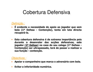 Cobertura Defensiva
Definição :
• É evidente a necessidade do apoio ao jogador que sem
  bola (1º Defesa - Contenção), tenta em luta directa
  recuperá-la.

• Esta cobertura defensiva é de extrema importância pois
  durante o desenrolar das acções defensivas, este
  jogador (2º Defesa) no caso do seu colega (1º Defesa -
           2 Defesa
  Contenção) ser ultrapassado, terá de passar a realizar a
  sua função - contenção.


Objectivos :
• Apoiar o companheiro que marca o adversário com bola.

• Evitar a inferioridade numérica.
 