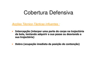 Cobertura Defensiva
Acções Técnico-Tácticas influentes :

• Intercepção (interpor uma parte do corpo na trajectória
  da bola, tentando adquirir a sua posse ou desviando a
  sua trajectória)

• Dobra (ocupação imediata da posição de contenção)
 