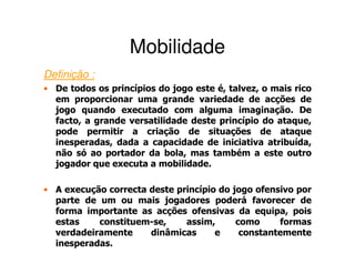 Mobilidade
Definição :
• De todos os princípios do jogo este é, talvez, o mais rico
  em proporcionar uma grande variedade de acções de
  jogo quando executado com alguma imaginação. De
  facto, a grande versatilidade deste princípio do ataque,
  pode permitir a criação de situações de ataque
  inesperadas, dada a capacidade de iniciativa atribuída,
  não só ao portador da bola, mas também a este outro
  jogador que executa a mobilidade.

• A execução correcta deste princípio do jogo ofensivo por
  parte de um ou mais jogadores poderá favorecer de
  forma importante as acções ofensivas da equipa, pois
  estas    constituem-se,     assim,      como     formas
  verdadeiramente     dinâmicas      e     constantemente
  inesperadas.
 