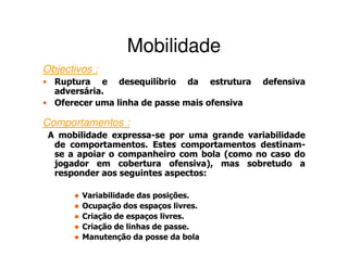 Mobilidade
Objectivos :
• Ruptura e desequilíbrio da estrutura        defensiva
  adversária.
• Oferecer uma linha de passe mais ofensiva

Comportamentos :
 A mobilidade expressa-se por uma grande variabilidade
  de comportamentos. Estes comportamentos destinam-
  se a apoiar o companheiro com bola (como no caso do
  jogador em cobertura ofensiva), mas sobretudo a
  responder aos seguintes aspectos:

        Variabilidade das posições.
        Ocupação dos espaços livres.
        Criação de espaços livres.
        Criação de linhas de passe.
        Manutenção da posse da bola
 