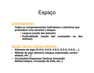 Espaço
Comportamentos :
  Todos os comportamentos individuais e colectivos que
  pretendam criar durante o ataque:
        Largura (acção dos laterais)
        Profundidade (acção dos avançados ou dos
        defesas)


Acções Técnico-Tácticas influentes :
• Sistemas de jogo (4:4:2; 4:3:3; 4:5:1; 5:3:2; 3:4:3; ...)
• Método de jogo ofensivo (ataque organizado; contra-
  ataque, etc...)
• Circulações/Esquemas Tácticos (transição
  defesa/ataque, circulação da bola, etc..)
 