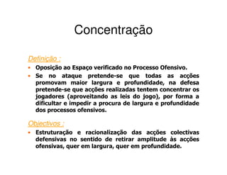 Concentração

Definição :
• Oposição ao Espaço verificado no Processo Ofensivo.
• Se no ataque pretende-se que todas as acções
  promovam maior largura e profundidade, na defesa
  pretende-se que acções realizadas tentem concentrar os
  jogadores (aproveitando as leis do jogo), por forma a
  dificultar e impedir a procura de largura e profundidade
  dos processos ofensivos.

Objectivos :
• Estruturação e racionalização das acções colectivas
  defensivas no sentido de retirar amplitude às acções
  ofensivas, quer em largura, quer em profundidade.
 