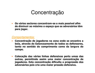 Concentração
• Os vários sectores concentram-se o mais possível afim
  de diminuir ao máximo o espaço que os adversários têm
  para jogar.


Comportamentos:
• Concentração de jogadores na zona onde se encontra a
  bola, através do balanceamento de todos os defensores,
  tanto no sentido do comprimento como da largura do
  campo.

• Colocação das várias linhas defensivas perto umas das
  outras, permitindo assim uma maior concentração de
  jogadores. Esta concentração dificulta a progressão dos
  adversários pois cria uma maior pressão defensiva.
 