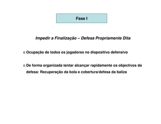 Fase I



      Impedir a Finalização – Defesa Propriamente Dita


o Ocupação de todos os jogadores no dispositivo defensivo


o De forma organizada tentar alcançar rapidamente os objectivos da
 defesa: Recuperação da bola e cobertura/defesa da baliza
 