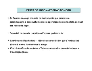FASES DO JOGO vs FORMAS DO JOGO


o As Formas do Jogo consiste no instrumento que promove a
 aprendizagem, o desenvolvimento e o aperfeiçoamento do atleta, ao nível
 das Fases do Jogo


o Como tal, no que diz respeito às Formas, podemos ter:


  Exercícios Fundamentais – Todos os exercícios em que a Finalização
  (Golo) é a meta fundamental a atingir
  Exercícios Complementares – Todos os exercícios que não incluem a
  Finalização (Golo)
 