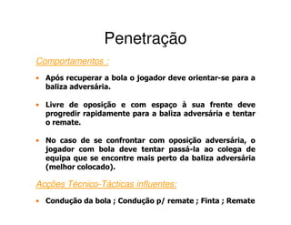Penetração
Comportamentos :
• Após recuperar a bola o jogador deve orientar-se para a
  baliza adversária.

• Livre de oposição e com espaço à sua frente deve
  progredir rapidamente para a baliza adversária e tentar
  o remate.

• No caso de se confrontar com oposição adversária, o
  jogador com bola deve tentar passá-la ao colega de
  equipa que se encontre mais perto da baliza adversária
  (melhor colocado).

Acções Técnico-Tácticas influentes:
• Condução da bola ; Condução p/ remate ; Finta ; Remate
 