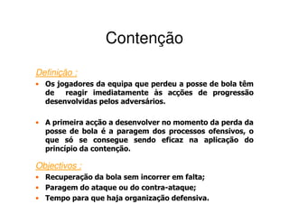 Contenção
Definição :
• Os jogadores da equipa que perdeu a posse de bola têm
  de   reagir imediatamente às acções de progressão
  desenvolvidas pelos adversários.

• A primeira acção a desenvolver no momento da perda da
  posse de bola é a paragem dos processos ofensivos, o
  que só se consegue sendo eficaz na aplicação do
  princípio da contenção.

Objectivos :
• Recuperação da bola sem incorrer em falta;
• Paragem do ataque ou do contra-ataque;
• Tempo para que haja organização defensiva.
 