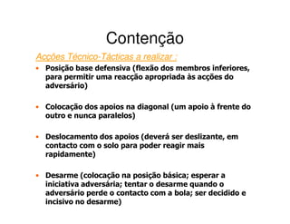 Contenção
Acções Técnico-Tácticas a realizar :
• Posição base defensiva (flexão dos membros inferiores,
  para permitir uma reacção apropriada às acções do
  adversário)

• Colocação dos apoios na diagonal (um apoio à frente do
  outro e nunca paralelos)

• Deslocamento dos apoios (deverá ser deslizante, em
  contacto com o solo para poder reagir mais
  rapidamente)

• Desarme (colocação na posição básica; esperar a
  iniciativa adversária; tentar o desarme quando o
  adversário perde o contacto com a bola; ser decidido e
  incisivo no desarme)
 