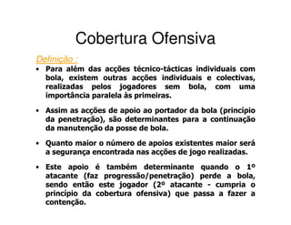 Cobertura Ofensiva
Definição :
• Para além das acções técnico-tácticas individuais com
  bola, existem outras acções individuais e colectivas,
  realizadas pelos jogadores sem bola, com uma
  importância paralela às primeiras.

• Assim as acções de apoio ao portador da bola (princípio
  da penetração), são determinantes para a continuação
  da manutenção da posse de bola.

• Quanto maior o número de apoios existentes maior será
  a segurança encontrada nas acções de jogo realizadas.

• Este apoio é também determinante quando o 1º
  atacante (faz progressão/penetração) perde a bola,
  sendo então este jogador (2º atacante - cumpria o
  princípio da cobertura ofensiva) que passa a fazer a
  contenção.
 