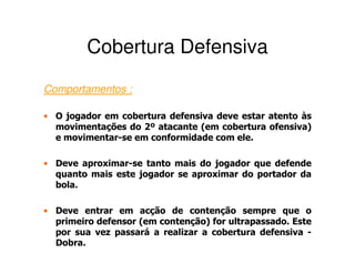 Cobertura Defensiva
Comportamentos :

• O jogador em cobertura defensiva deve estar atento às
  movimentações do 2º atacante (em cobertura ofensiva)
  e movimentar-se em conformidade com ele.

• Deve aproximar-se tanto mais do jogador que defende
  quanto mais este jogador se aproximar do portador da
  bola.

• Deve entrar em acção de contenção sempre que o
  primeiro defensor (em contenção) for ultrapassado. Este
  por sua vez passará a realizar a cobertura defensiva -
  Dobra.
 