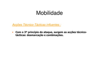 Mobilidade
Acções Técnico-Tácticas influentes :

• Com o 3º princípio do ataque, surgem as acções técnico-
  tácticas: desmarcação e combinações.
 