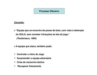Processo Ofensivo




Conceito:


o “Equipa que se encontra de posse de bola, com vista à obtenção
 do GOLO, sem cometer infracções às leis do jogo.”
  (Teodorescu, 1984)


o A equipa que ataca, também pode:


  Controlar o ritmo do Jogo
  Surpreender a equipa adversária
  Crise de raciocínio táctico
   Recuperar fisicamente
 