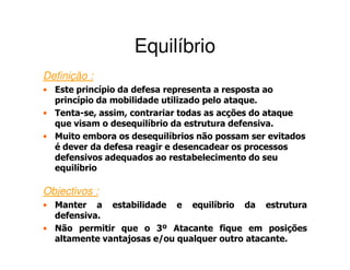 Equilíbrio
Definição :
• Este princípio da defesa representa a resposta ao
  princípio da mobilidade utilizado pelo ataque.
• Tenta-se, assim, contrariar todas as acções do ataque
  que visam o desequilíbrio da estrutura defensiva.
• Muito embora os desequilíbrios não possam ser evitados
  é dever da defesa reagir e desencadear os processos
  defensivos adequados ao restabelecimento do seu
  equilíbrio

Objectivos :
• Manter a estabilidade e equilíbrio da estrutura
  defensiva.
• Não permitir que o 3º Atacante fique em posições
  altamente vantajosas e/ou qualquer outro atacante.
 