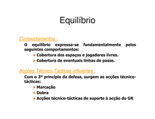Equilíbrio
Comportamentos :
  O equilíbrio expressa-se fundamentalmente         pelos
  seguintes comportamentos:
        Cobertura dos espaços e jogadores livres.
        Cobertura de eventuais linhas de passe.

Acções Técnico-Tácticas influentes :
  Com o 3º princípio da defesa, surgem as acções técnico-
  tácticas:
         Marcação
         Dobra
         Acções técnico-tácticas de suporte à acção do GR
 