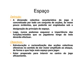Espaço
Definição:
• A dimensão colectiva característica do jogo é
  concretizada por todo um conjunto de acções, às vezes
  pouco evidentes, que poderão ser englobadas sob a
  designação do princípio do espaço.
• Logo, nunca podemos esquecer a importância das
  funções/missões que os jogadores longe da bola
  deverão efectuar.

Objectivos :
• Estruturação e racionalização das acções colectivas
  ofensivas no sentido de dar maior amplitude ao ataque,
  de forma a que haja mais espaço para jogar.
• Estar preparado para intervir no centro do jogo
  eficazmente.
 