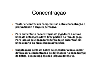 Concentração
• Tentar encontrar um compromisso entre concentração e
  profundidade e largura defensiva.

• Para aumentar a concentração de jogadores a última
  linha de defensores deve tirar partido do fora de jogo.
  Para isso os seus jogadores terão de se encontrar em
  linha e perto do meio campo adversário.

• Quanto mais perto da baliza se encontrar a bola, maior
  deverá ser a concentração de defensores na zona frontal
  da baliza, diminuindo assim a largura defensiva.
 