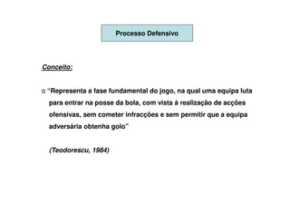 Processo Defensivo




Conceito:


o “Representa a fase fundamental do jogo, na qual uma equipa luta
  para entrar na posse da bola, com vista à realização de acções
  ofensivas, sem cometer infracções e sem permitir que a equipa
  adversária obtenha golo”


  (Teodorescu, 1984)
 