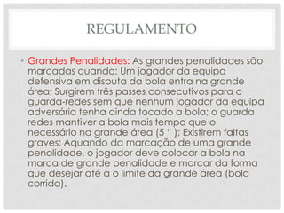 REGULAMENTO
• Grandes Penalidades: As grandes penalidades são
marcadas quando: Um jogador da equipa
defensiva em disputa da bola entra na grande
área; Surgirem três passes consecutivos para o
guarda‐redes sem que nenhum jogador da equipa
adversária tenha ainda tocado a bola; o guarda
redes mantiver a bola mais tempo que o
necessário na grande área (5 “ ); Existirem faltas
graves; Aquando da marcação de uma grande
penalidade, o jogador deve colocar a bola na
marca de grande penalidade e marcar da forma
que desejar até a o limite da grande área (bola
corrida).
 