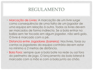 REGULAMENTO
• Marcação de Livres: A marcação de um livre surge
como consequência de uma falta de um jogador de
uma equipa em relação à outra. Todos os livres devem
ser marcados de forma indirecta. Se a bola entrar na
baliza sem ter tocado em algum jogador, não será golo.
O livre é marcado com o pé.
• Distancia entre Jogadores (barreira): Nos livres, foras ou
cantos os jogadores da equipa contrária devem estar
no mínimo a 2 metros de distância.
• Bola Fora: sempre que a bola bate na rede ou sai fora
do perímetro de jogo. O lançamento da bola lateral é
marcado com a mão e com a bola junto ao chão.
 