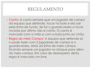 REGULAMENTO
• Canto: é canto sempre que um jogador de campo
da equipa que defende, tocar na bola e ela sair
pela linha de fundo. Se for o guarda‐redes a tocar
na bola por último não é canto. O canto é
marcado com a mão e com a bola junto ao chão.
• Regra do meio Campo: A equipa que defende só
o pode fazer com 2 jogadores de campo e o
guarda‐redes, atrás da linha de meio campo.
Ficando sempre um jogador no ataque para além
do meio campo. Em caso de desrespeito desta
regra é marcado um livre.
 
