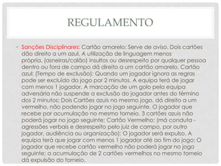 REGULAMENTO
• Sanções Disciplinares: Cartão amarelo: Serve de aviso. Dois cartões
dão direito a um azul. A utilização de linguagem menos
própria, (asneiras/calão) insultos ou desrespeito por qualquer pessoa
dentro ou fora de campo dá direito a um cartão amarelo. Cartão
azul: (Tempo de exclusão): Quando um jogador ignora as regras
pode ser excluído do jogo por 2 minutos. A equipa terá de jogar
com menos 1 jogador. A marcação de um golo pela equipa
adversária não suspende a exclusão do jogador antes do término
dos 2 minutos; Dois Cartões azuis no mesmo jogo, dá direito a um
vermelho, não podendo jogar no jogo seguinte. O jogador que
recebe por acumulação no mesmo torneio, 3 cartões azuis não
poderá jogar no jogo seguinte; Cartão Vermelho: (má conduta ‐
agressões verbais e desrespeito pelo juiz de campo, por outro
jogador, audiência ou organização): O jogador será expulso. A
equipa terá que jogar com menos 1 jogador até ao fim do jogo; O
jogador que recebe cartão vermelho não poderá jogar no jogo
seguinte; a acumulação de 2 cartões vermelhos no mesmo torneio
dá expulsão do torneio.
 