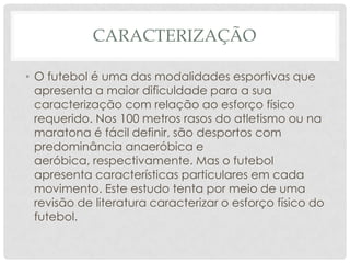 CARACTERIZAÇÃO
• O futebol é uma das modalidades esportivas que
apresenta a maior dificuldade para a sua
caracterização com relação ao esforço físico
requerido. Nos 100 metros rasos do atletismo ou na
maratona é fácil definir, são desportos com
predominância anaeróbica e
aeróbica, respectivamente. Mas o futebol
apresenta características particulares em cada
movimento. Este estudo tenta por meio de uma
revisão de literatura caracterizar o esforço físico do
futebol.
 