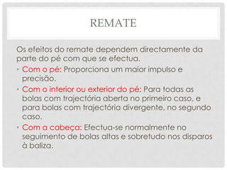 REMATE
Os efeitos do remate dependem directamente da
parte do pé com que se efectua.
• Com o pé: Proporciona um maior impulso e
precisão.
• Com o interior ou exterior do pé: Para todas as
bolas com trajectória aberta no primeiro caso, e
para bolas com trajectória divergente, no segundo
caso.
• Com a cabeça: Efectua-se normalmente no
seguimento de bolas altas e sobretudo nos disparos
à baliza.
 