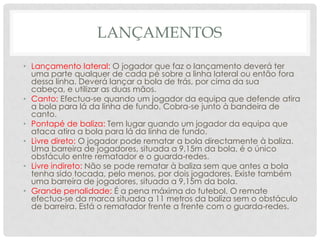 LANÇAMENTOS
• Lançamento lateral: O jogador que faz o lançamento deverá ter
uma parte qualquer de cada pé sobre a linha lateral ou então fora
dessa linha. Deverá lançar a bola de trás, por cima da sua
cabeça, e utilizar as duas mãos.
• Canto: Efectua-se quando um jogador da equipa que defende atira
a bola para lá da linha de fundo. Cobra-se junto à bandeira de
canto.
• Pontapé de baliza: Tem lugar quando um jogador da equipa que
ataca atira a bola para lá da linha de fundo.
• Livre direto: O jogador pode rematar a bola directamente à baliza.
Uma barreira de jogadores, situada a 9,15m da bola, é o único
obstáculo entre rematador e o guarda-redes.
• Livre indireto: Não se pode rematar à baliza sem que antes a bola
tenha sido tocada, pelo menos, por dois jogadores. Existe também
uma barreira de jogadores, situada a 9,15m da bola.
• Grande penalidade: É a pena máxima do futebol. O remate
efectua-se da marca situada a 11 metros da baliza sem o obstáculo
de barreira. Está o rematador frente a frente com o guarda-redes.
 