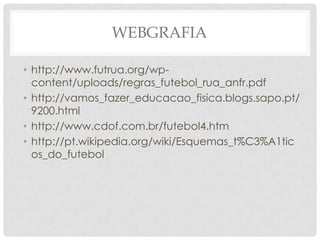WEBGRAFIA
• http://www.futrua.org/wp-
content/uploads/regras_futebol_rua_anfr.pdf
• http://vamos_fazer_educacao_fisica.blogs.sapo.pt/
9200.html
• http://www.cdof.com.br/futebol4.htm
• http://pt.wikipedia.org/wiki/Esquemas_t%C3%A1tic
os_do_futebol
 
