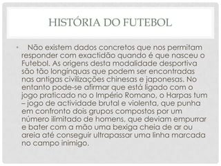 HISTÓRIA DO FUTEBOL
• Não existem dados concretos que nos permitam
responder com exactidão quando é que nasceu o
Futebol. As origens desta modalidade desportiva
são tão longínquas que podem ser encontradas
nas antigas civilizações chinesas e japonesas. No
entanto pode-se afirmar que está ligado com o
jogo praticado no o Império Romano, o Harpas tum
– jogo de actividade brutal e violenta, que punha
em confronto dois grupos compostos por um
número ilimitado de homens, que deviam empurrar
e bater com a mão uma bexiga cheia de ar ou
areia até conseguir ultrapassar uma linha marcada
no campo inimigo.
 