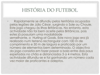 HISTÓRIA DO FUTEBOL
• Rapidamente se difundiu pelos territórios ocupados
pelas legiões de Júlio César, surgindo o Sole ou Choule.
Este jogo chegou às Ilhas Britânicas. No entanto, esta
actividade não foi bem aceite pelos Britânicos, pois
estes já possuíam uma modalidade
semelhante, o Hurling at Goals. Este novo jogo era já
realizado num terreno rectangular com 100 m de
comprimento e 50 m de largura e praticado por um
número de elementos bem determinado. O objectivo
do jogo consistia em fazer passar a bola entre dois paus
espetados no chão e distanciados 3 a 4 metros. Esta
actividade difundiu-se e foi ganhando um número cada
vez maior de praticantes e adeptos.
 