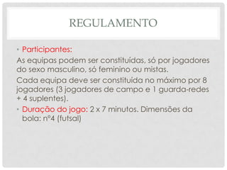 REGULAMENTO
• Participantes:
As equipas podem ser constituídas, só por jogadores
do sexo masculino, só feminino ou mistas.
Cada equipa deve ser constituída no máximo por 8
jogadores (3 jogadores de campo e 1 guarda-redes
+ 4 suplentes).
• Duração do jogo: 2 x 7 minutos. Dimensões da
bola: nº4 (futsal)
 