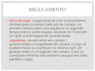 REGULAMENTO
• Início do jogo: o jogo inicia-se com o lançamento
da bola para o campo pelo juiz de campo, no
primeiro tempo para uma equipa e no segundo
tempo para a outra equipa. Quando for marcado
um golo a bola segue do guarda-redes.
• Jogadores: devem estar em campo 1
guarda‐redes e 3 jogadores de campo. O jogo só
poderá iniciar ou continuar no mínimo com um
guarda‐redes e um jogador de campo. Caso as
condições mínimas não existam a equipa em falta
perderá o jogo.
 