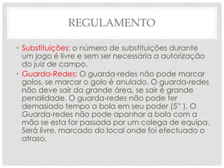 REGULAMENTO
• Substituições: o número de substituições durante
um jogo é livre e sem ser necessária a autorização
do juiz de campo.
• Guarda‐Redes: O guarda‐redes não pode marcar
golos, se marcar o golo é anulado. O guarda‐redes
não deve sair da grande área, se sair é grande
penalidade. O guarda‐redes não pode ter
demasiado tempo a bola em seu poder (5” ). O
Guarda‐redes não pode apanhar a bola com a
mão se esta for passada por um colega de equipa.
Será livre, marcado do local onde foi efectuado o
atraso.
 