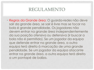 REGULAMENTO
• Regras da Grande área: O guarda‐redes não deve
sair da grande área, se sair é livre mas se tocar na
bola é grande penalidade. Os jogadores não
devem entrar na grande área independentemente
da sua posição ofensiva ou defensiva (ir buscar a
bola não é permitido). Se um jogador da equipa
que defende entrar na grande área, a outra
equipa terá direito à marcação de uma grande
penalidade. Se um jogador da equipa atacante
entrar na grande área, a outra equipa terá direito
a um pontapé de baliza.
 
