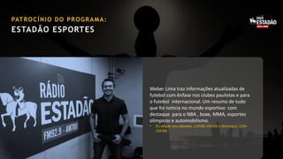 PAT R O C Í N I O D O P R O G R A M A :

ESTADÃO ESPORTES

Weber Lima traz informações atualizadas de
futebol com ênfase nos clubes paulistas e para
o futebol internacional. Um resumo de tudo
que foi noticia no mundo esportivo com
destaque para o NBA , boxe, MMA, esportes
olímpicos e automobilismo.
•

01 edição aos sábados (15h00-16h30) e domingos (15h15h30)

 
