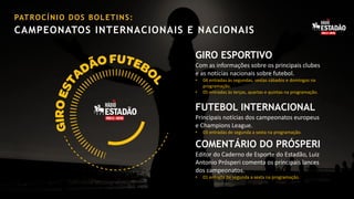 PAT R O C Í N I O D O S B O L E T I N S :

CAMPEONATOS INTERNACIONAIS E NACIONAIS

GIRO ESPORTIVO
Com as informações sobre os principais clubes
e as notícias nacionais sobre futebol.
•
•

04 entradas às segundas, sextas sábados e domingos na
programação.
05 entradas às terças, quartas e quintas na programação.

FUTEBOL INTERNACIONAL
Principais notícias dos campeonatos europeus
e Champions League.
•

03 entradas de segunda a sexta na programação.

COMENTÁRIO DO PRÓSPERI
Editor do Caderno de Esporte do Estadão, Luiz
Antonio Prósperi comenta os principais lances
dos campeonatos.
•

01 entrada de segunda a sexta na programação.

 